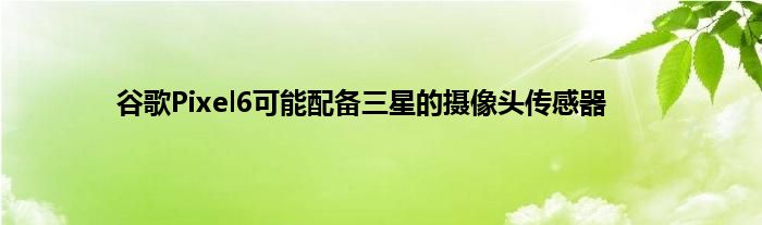 谷歌Pixel6可能配备三星的摄像头传感器