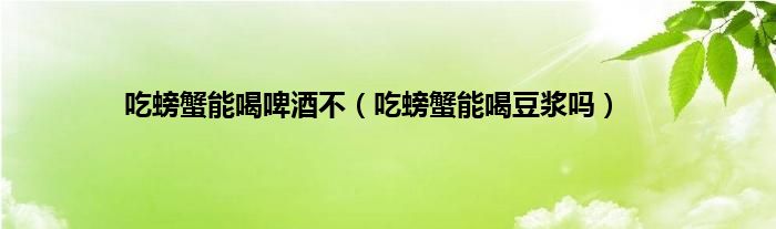 吃螃蟹能喝啤酒不（吃螃蟹能喝豆浆吗）