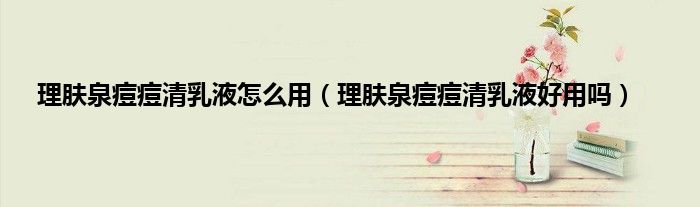 理肤泉痘痘清乳液怎么用（理肤泉痘痘清乳液好用吗）