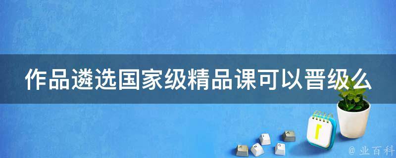 作品遴选国家级精品课可以晋级么