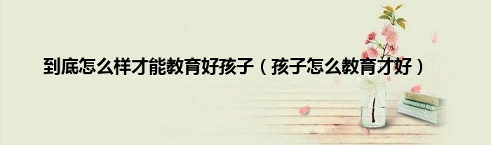 到底怎么样才能教育好孩子（孩子怎么教育才好）