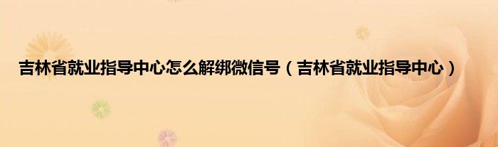 吉林省就业指导中心怎么解绑微信号（吉林省就业指导中心）